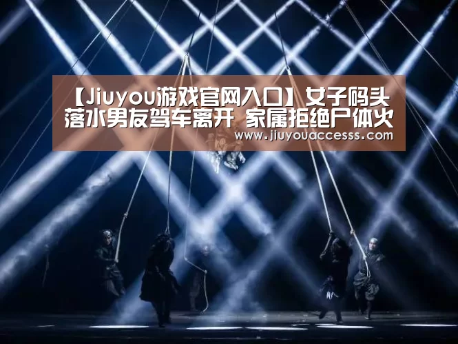 【Jiuyou游戏官网入口】女子码头落水男友驾车离开 家属拒绝尸体火化(图)(图3)